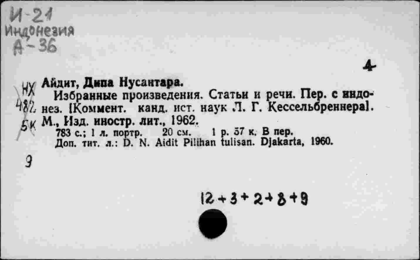 ﻿И 24
Индонезия
ну Айдит, Дипа Нусантара.
Избранные произведения. Статьи и речи. Пер. с индо* WL нез. [Коммент, канд. ист. наук Л. Г. Кессельбреннера].
ГК М., Изд. иностр, лит., 1962.
°	783 с.; 1 л. портр. 20 см. 1 р. 57 к. В пер.
Доп. тит. л.: D. N. Aidit Pilihan tulisan. Djakarta, 1960.
9
12 + 3 + 2* M9